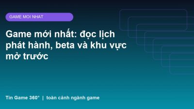 Game mới nhất: đọc lịch phát hành, beta và khu vực mở trước