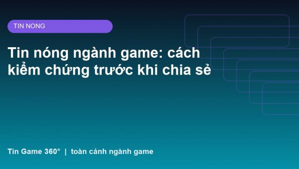 Tin nóng ngành game: cách kiểm chứng trước khi chia sẻ